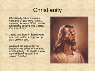 Christianity
• Christianity takes its name
from the Greek word ‘Christ’,
meaning Anointed One, whom
Christians believe was Jesus,
the son of God.
• Jesus was born in Bethlehem,
near Jerusalem and grew up
as a Jewish boy.
• At about the age of 30 he
began three years of traveling
and teaching. He taught a new
way of drawing upon the
Jewish tradition.
 