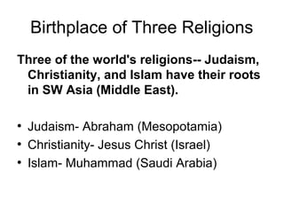 Birthplace of Three Religions
Three of the world's religions-- Judaism,
Christianity, and Islam have their roots
in SW Asia (Middle East).
●
Judaism- Abraham (Mesopotamia)
●
Christianity- Jesus Christ (Israel)
●
Islam- Muhammad (Saudi Arabia)
 