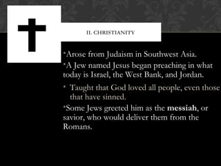 •Arose from Judaism in Southwest Asia.
•A Jew named Jesus began preaching in what
today is Israel, the West Bank, and Jordan.
• Taught that God loved all people, even those
that have sinned.
•Some Jews greeted him as the messiah, or
savior, who would deliver them from the
Romans.
II. CHRISTIANITY
 