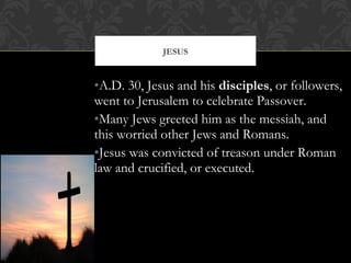 •A.D. 30, Jesus and his disciples, or followers,
went to Jerusalem to celebrate Passover.
•Many Jews greeted him as the messiah, and
this worried other Jews and Romans.
•Jesus was convicted of treason under Roman
law and crucified, or executed.
JESUS
 