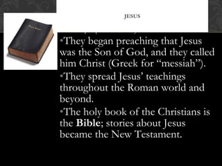 Disciples proclaimed that Jesus had risen from the dead.
•They began preaching that Jesus
was the Son of God, and they called
him Christ (Greek for “messiah”).
•They spread Jesus’ teachings
throughout the Roman world and
beyond.
•The holy book of the Christians is
the Bible; stories about Jesus
became the New Testament.
JESUS
 
