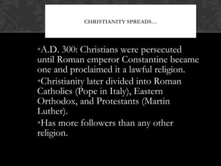 •A.D. 300: Christians were persecuted
until Roman emperor Constantine became
one and proclaimed it a lawful religion.
•Christianity later divided into Roman
Catholics (Pope in Italy), Eastern
Orthodox, and Protestants (Martin
Luther).
•Has more followers than any other
religion.
CHRISTIANITY SPREADS…
 