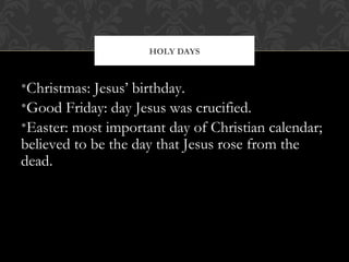 •Christmas: Jesus’ birthday.
•Good Friday: day Jesus was crucified.
•Easter: most important day of Christian calendar;
believed to be the day that Jesus rose from the
dead.
HOLY DAYS
 