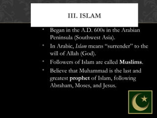 • Began in the A.D. 600s in the Arabian
Peninsula (Southwest Asia).
• In Arabic, Islam means “surrender” to the
will of Allah (God).
• Followers of Islam are called Muslims.
• Believe that Muhammad is the last and
greatest prophet of Islam, following
Abraham, Moses, and Jesus.
III. ISLAM
 