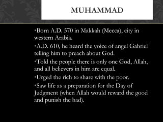 •Born A.D. 570 in Makkah (Mecca), city in
western Arabia.
•A.D. 610, he heard the voice of angel Gabriel
telling him to preach about God.
•Told the people there is only one God, Allah,
and all believers in him are equal.
•Urged the rich to share with the poor.
•Saw life as a preparation for the Day of
Judgment (when Allah would reward the good
and punish the bad).
MUHAMMAD
 