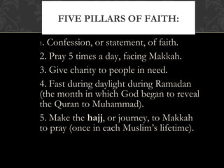 1. Confession, or statement, of faith.
2. Pray 5 times a day, facing Makkah.
3. Give charity to people in need.
4. Fast during daylight during Ramadan
(the month in which God began to reveal
the Quran to Muhammad).
5. Make the hajj, or journey, to Makkah
to pray (once in each Muslim’s lifetime).
FIVE PILLARS OF FAITH:
 