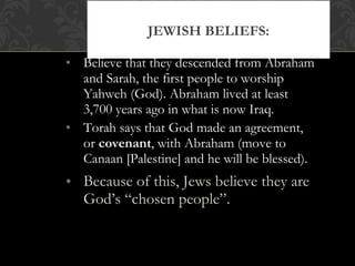 • Believe that they descended from Abraham
and Sarah, the first people to worship
Yahweh (God). Abraham lived at least
3,700 years ago in what is now Iraq.
• Torah says that God made an agreement,
or covenant, with Abraham (move to
Canaan [Palestine] and he will be blessed).
• Because of this, Jews believe they are
God’s “chosen people”.
JEWISH BELIEFS:
 
