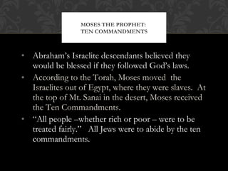 • Abraham’s Israelite descendants believed they
would be blessed if they followed God’s laws.
• According to the Torah, Moses moved the
Israelites out of Egypt, where they were slaves. At
the top of Mt. Sanai in the desert, Moses received
the Ten Commandments.
• “All people –whether rich or poor – were to be
treated fairly.” All Jews were to abide by the ten
commandments.
MOSES THE PROPHET:
TEN COMMANDMENTS
 