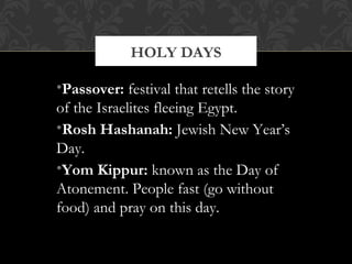 •Passover: festival that retells the story
of the Israelites fleeing Egypt.
•Rosh Hashanah: Jewish New Year’s
Day.
•Yom Kippur: known as the Day of
Atonement. People fast (go without
food) and pray on this day.
HOLY DAYS
 