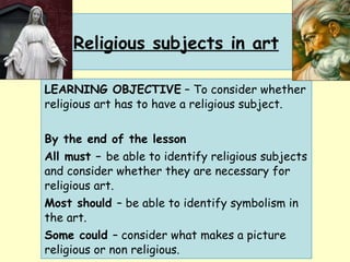 Religious subjects in art LEARNING OBJECTIVE  – To consider whether religious art has to have a religious subject. By the end of the lesson All must –  be able to identify religious subjects and consider whether they are necessary for religious art. Most should  – be able to identify symbolism in the art. Some could  – consider what makes a picture religious or non religious. 
