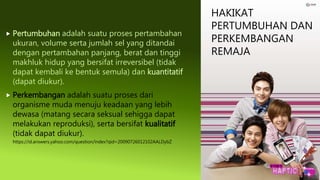 HAKIKAT
PERTUMBUHAN DAN
PERKEMBANGAN
REMAJA
 Pertumbuhan adalah suatu proses pertambahan
ukuran, volume serta jumlah sel yang ditandai
dengan pertambahan panjang, berat dan tinggi
makhluk hidup yang bersifat irreversibel (tidak
dapat kembali ke bentuk semula) dan kuantitatif
(dapat diukur).
 Perkembangan adalah suatu proses dari
organisme muda menuju keadaan yang lebih
dewasa (matang secara seksual sehigga dapat
melakukan reproduksi), serta bersifat kualitatif
(tidak dapat diukur).
https://id.answers.yahoo.com/question/index?qid=20090726012102AALDybZ
 
