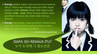 SIAPA SIH REMAJA ITU?
누가 도대체 그 청소년은
 Remaja adalah waktu manusia berumur belasan
tahun. Pada masa remaja manusia tidak dapat
disebut sudah dewasa tetapi tidak dapat pula
disebut anak - anak. Masa remaja adalah masa
peralihan manusia dari anak-anak menuju
dewasa.
 Remaja merupakan masa peralihan antara masa
anak dan masa dewasa yang berjalan antara
umur 11 tahun sampai 21 tahun.
 http://id.wikipedia.org/wiki/Remaja
 