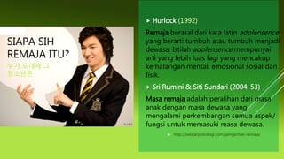  Hurlock (1992)
Remaja berasal dari kata latin adolensence
yang berarti tumbuh atau tumbuh menjadi
dewasa. Istilah adolensence mempunyai
arti yang lebih luas lagi yang mencakup
kematangan mental, emosional sosial dan
fisik.
 Sri Rumini & Siti Sundari (2004: 53)
Masa remaja adalah peralihan dari masa
anak dengan masa dewasa yang
mengalami perkembangan semua aspek/
fungsi untuk memasuki masa dewasa.
 http://belajarpsikologi.com/pengertian-remaja/
SIAPA SIH
REMAJA ITU?
누가 도대체 그
청소년은
 