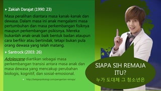 SIAPA SIH REMAJA
ITU?
누가 도대체 그 청소년은
 Zakiah Darajat (1990: 23)
Masa peralihan diantara masa kanak-kanak dan
dewasa. Dalam masa ini anak mengalami masa
pertumbuhan dan masa perkembangan fisiknya
maupun perkembangan psikisnya. Mereka
bukanlah anak-anak baik bentuk badan ataupun
cara berfikir atau bertindak, tetapi bukan pula
orang dewasa yang telah matang.
 Santrock (2003: 26)
Adolescene diartikan sebagai masa
perkembangan transisi antara masa anak dan
masa dewasa yang mencakup perubahan
biologis, kognitif, dan sosial-emosional.
 http://belajarpsikologi.com/pengertian-remaja/
 