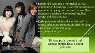 Badan PBB juga telah mengakui bahwa
pemahaman kelompok usia tersebut memiliki
pemahaman yang bermacam-macam. Dan
siapapun diperbolehkan menyimpulkan
sendiri definisi tersebut.
Kesimpulannya adalah jika kalian melihat
remaja dan anak/orang muda dari rentang
usia, kalian sendirilah yang
mendefinisikannya.
 http://mudazine.com/briliani-dwi-harnawan-putri/remaja-dan-anak-muda-apa-bedanya/
Dimana posisi pemuda itu?
Kenapa remaja tidak disebut
pemuda?
 