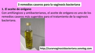 3 remedios caseros para la vaginosis bacteriana
1. El aceite de orégano
Con antifúngicos y antibacterianos, el aceite de orégano es uno de los
remedios caseros más sugeridos para el tratamiento de la vaginosis
bacteriana.
http://curarvaginosisbacteriana.senvlog.com
 