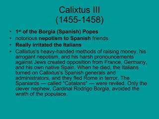 Calixtus III (1455-1458) 1 st  of the Borgia (Spanish) Popes notorious  nepotism to Spanish  friends Really irritated the Italians Callixtus's heavy-handed methods of raising money, his arrogant nepotism, and his harsh pronouncements against Jews created opposition from France, Germany, and his own native Spain. When he died, the Italians turned on Callixtus's Spanish generals and administrators, and they fled Rome in terror. The Spaniards --- called "Catalans" --- were reviled. Only the clever nephew, Cardinal Rodrigo Borgia, avoided the wrath of the populace.  