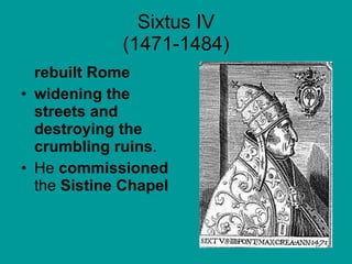Sixtus IV (1471-1484) rebuilt Rome  widening the streets and destroying the crumbling ruins .  He  commissioned  the  Sistine Chapel     