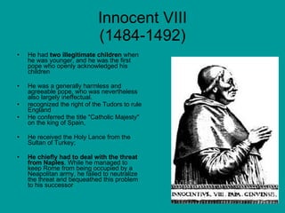 Innocent VIII (1484-1492) He had  two illegitimate children  when he was younger, and he was the first pope who openly acknowledged his children He was a generally harmless and agreeable pope, who was nevertheless also largely ineffectual.  recognized the right of the Tudors to rule England He conferred the title "Catholic Majesty" on the king of Spain,  He received the Holy Lance from the Sultan of Turkey;  He chiefly had to deal with the threat from Naples . While he managed to keep Rome from being occupied by a Neapolitan army, he failed to neutralize the threat and bequeathed this problem to his successor 