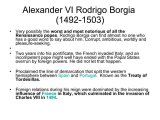 Alexander VI Rodrigo Borgia  (1492-1503) Very possibly the  worst and most notorious of all the Renaissance popes , Rodrigo Borgia can find almost no one who has a good word to say about him. Corrupt, ambitious, worldly and pleasure-seeking. Two years into his pontificate, the French invaded Italy: and an incompetent pope might well have ended with the Papal States overrun by foreign powers. He did not let that happen.  Proclaimed the line of demarcation that split the western hemisphere between  Spain  and  Portugal .  Known as the  Treaty of Tordesillas. Foreign relations during his reign were dominated by the increasing  influence of  France  in Italy, which culminated in the invasion of Charles VIII in  1494 .  