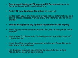 Encouraged leaders of Florence to kill Savonarola  because Savonarola pushed for spiritual reform Added  12 new Cardinals for bribes  he received Invited both Spain and France to invade Italy at different times and double crossed Naples, Venice, Sicily and Florence at one time or another Totally disregarded any spiritual importance of the Papacy Breaking any commandment excited him, but he was partial to the seventh.  Had at least 3 children with 2 mistresses and probably closer to 7 children in total Used the office to make money and help his son Cesar Borgia to gain power  and influence His daughter Lucrecia was married to powerful men  to help Alexander or Cesar at least 3 times.  