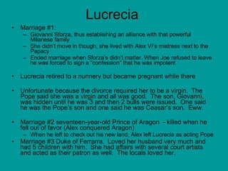 Lucrecia Marriage #1: Giovanni Sforza, thus establishing an alliance with that powerful Milanese family  She didn’t move in though, she lived with Alex VI’s mistress next to the Papacy Ended marriage when Sforza’s didn’t matter. When Joe refused to leave he was forced to sign a “confession” that he was impotent  Lucrecia retired to a nunnery but became pregnant while there Unfortunate because the divorce required her to be a virgin.  The Pope said she was a virgin and all was good.  The son, Giovanni, was hidden until he was 3 and then 2 bulls were issued.  One said he was the Pope’s son and one said he was Ceasar’s son.  Eww.  Marriage #2 seventeen-year-old Prince of Aragon  - killed when he fell out of favor (Alex conquered Aragon) When he left to check out his new land, Alex left Lucrecia as acting Pope  Marriage #3 Duke of Ferrarra.  Loved her husband very much and had 5 children with him.  She had affairs with several court artists and acted as their patron as well.  The locals loved her. 