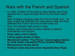 Wars with the French and Spanish In 1494, Charles VIII invaded to take Naples and Pope allowed him to pass through Rome so he wasn’t taken also.  After multiple changing sides the French finally won.  So Alex invited the Spanish and Venicians to help and they defeated the French and drove them back out. Now, the Spanish held power in Italy Italians were disgusted by their inability to defend themselves from anyone Pope owes a lot to Spain,  France gains power in Italy,  Machievelli writes “The Prince” encouraging Italians to unite under a powerful Prince (Caesar Borgia) Renassiance moves North Political rulers become more important than Pope   