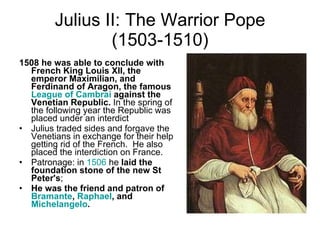 Julius II: The Warrior Pope (1503-1510) 1508 he was able to conclude with French King Louis XII, the emperor Maximilian, and Ferdinand of Aragon, the famous  League of  Cambrai  against the Venetian Republic.  In the spring of the following year the Republic was placed under an interdict Julius traded sides and forgave the Venetians in exchange for their help getting rid of the French.  He also placed the interdiction on France.  Patronage: in  1506  he  laid the foundation stone of the new St Peter's ;  He was the friend and patron of  Bramante ,  Raphael , and  Michelangelo .   