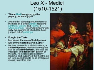 Leo X - Medici  (1510-1521) " Since  God  has given us the papacy, let us enjoy it."   And he did, traveling around Rome at the head of a lavish  parade  featuring  panthers ,  jesters , and  Hanno , a  white elephant . He served dinners with sixty-five courses at which little boys jumped out of  puddings .  Fought the Turks Increased the sale of Indulgences Excommunicated Martin Luther He was at ease in social situations, a  skilled diplomat , demonstrated great skill as an  administrator , and was an intelligent and  beneficent patron  of the arts. He encouraged scholarly learning, and supported the theatre, an art form considered to be of ambiguous morality until that time    