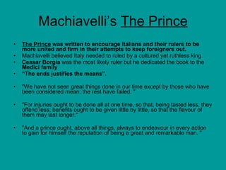 Machiavelli’s  The Prince The Prince  was written to encourage Italians and their rulers to be more united and firm in their attempts to keep foreigners out. Machiavelli believed Italy needed to ruled by a cultured yet ruthless king Ceasar Borgia  was the most likely ruler but he dedicated the book to the  Medici family “ The ends justifies the means”. "We have not seen great things done in our time except by those who have been considered mean; the rest have failed. "  "For injuries ought to be done all at one time, so that, being tasted less, they offend less; benefits ought to be given little by little, so that the flavour of them may last longer."  "And a prince ought, above all things, always to endeavour in every action to gain for himself the reputation of being a great and remarkable man. "  
