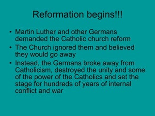 Reformation begins!!! Martin Luther and other Germans demanded the Catholic church reform The Church ignored them and believed they would go away Instead, the Germans broke away from Catholicism, destroyed the unity and some of the power of the Catholics and set the stage for hundreds of years of internal conflict and war 