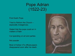 Pope Adrian (1522-23) First Dutch Pope Tried to Reform the Church – especially indulgences. Stated that the pope could err in matters of faith  Cut spending on art and parties Not popular Most of Adrian VI's official papers disappeared soon after his death. 