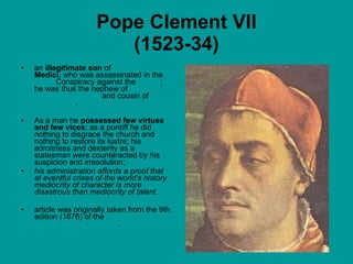 Pope Clement VII (1523-34) an  illegitimate son  of  Giuliano  de'  Medici ,  who was assassinated in the  Pazzi  Conspiracy  against the  Medici ; he was thus the nephew of  Lorenzo de' Medici  and cousin of  Pope Leo X .  As a man he  possessed few virtues and few vices ; as a pontiff he did nothing to disgrace the church and nothing to restore its lustre; his adroitness and dexterity as a statesman were counteracted by his suspicion and irresolution;  his administration affords a proof that at eventful crises of the world's history mediocrity of character is more disastrous than mediocrity of talent.   article was originally taken from the 9th edition (1876) of the  Encyclopedia Britannica .  