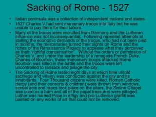 Sacking of Rome - 1527 Italian peninsula was a collection of independent nations and states 1527 Charles V had sent mercenary troops into Italy but he was unable to pay them for their labors.   Many of the troops were recruited from Germany and the Lutheran influence was not inconsequential.  Following repeated attempts at stalling the economic demands of the troops, who had not been paid in months, the mercenaries turned their sights on Rome and the riches of the Renaissance Papacy to appease what they perceived as their “rightful compensation”.  Without the orders or permission of Charles V, and under the leadership of a renegade French Duke, Charles of Bourbon, these mercenary troops attacked Rome.  Bourbon was killed in the battle and the troops were left uncontrolled to ransack and pillage the city.  The Sacking of Rome lasted eight days at which time untold sacrilege and villainy was conducted against the city and its inhabitants.  Four Thousand citizens were killed, Roman Catholic clergy (and their consorts & children) were thrown from windows, sexual acts and rapes took place on the altars, the Sistine Chapel was used as a barn and all of the papal treasures were pillaged.  Luther was named Pope in effigy and pro-Lutheran graffiti was painted on any works of art that could not be removed.  