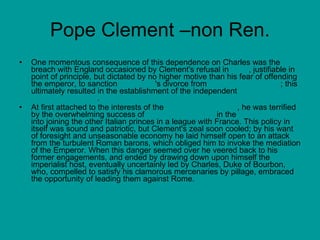 Pope Clement –non Ren. One momentous consequence of this dependence on Charles was the breach with England occasioned by Clement's refusal in  1533 , justifiable in point of principle, but dictated by no higher motive than his fear of offending the emperor, to sanction  Henry VIII 's divorce from  Catherine of Aragon ; this ultimately resulted in the establishment of the independent  Church of England .  At first attached to the interests of the  Holy Roman Empire , he was terrified by the overwhelming success of  Emperor Charles V  in the  battle of Pavia  into joining the other Italian princes in a league with France. This policy in itself was sound and patriotic, but Clement's zeal soon cooled; by his want of foresight and unseasonable economy he laid himself open to an attack from the turbulent Roman barons, which obliged him to invoke the mediation of the Emperor. When this danger seemed over he veered back to his former engagements, and ended by drawing down upon himself the imperialist host, eventually uncertainly led by Charles, Duke of Bourbon, who, compelled to satisfy his clamorous mercenaries by pillage, embraced the opportunity of leading them against Rome.  