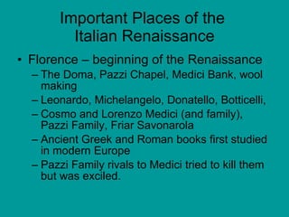 Important Places of the  Italian Renaissance Florence – beginning of the Renaissance The Doma, Pazzi Chapel, Medici Bank, wool making  Leonardo, Michelangelo, Donatello, Botticelli, Cosmo and Lorenzo Medici (and family), Pazzi Family, Friar Savonarola Ancient Greek and Roman books first studied in modern Europe Pazzi Family rivals to Medici tried to kill them but was exciled. 