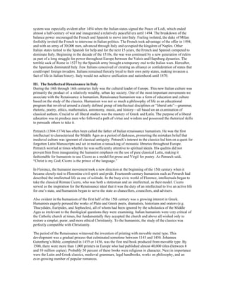 system was especially evident after 1454 when the Italian states signed the Peace of Lodi, which ended
almost a half-century of war and inaugurated a relatively peaceful era until 1494. The breakdown of the
balance power encouraged the French and Spanish to move into Italy. Feeling isolated, the duke of Milan
foolishly invited the French to intervene in Italian politics. The French took advantage of the offer in 1494,
and with an army of 30,000 men, advanced through Italy and occupied the kingdom of Naples. Other
Italian states turned to the Spanish for help and for the next 15 years, the French and Spanish competed to
dominate Italy. Beginning in the decade of the 1510s, the war was continued by a new generation of rulers
as part of a long struggle for power throughout Europe between the Valois and Hapsburg dynasties. The
terrible sack of Rome in 1527 by the Spanish army brought a temporary end to the Italian wars. Hereafter,
the Spaniards dominated Italy. Few Italians conceived of creating an alliance or confederation of states that
could repel foreign invaders. Italians remained fiercely loyal to their own petty states, making invasion a
fact of life in Italian history. Italy would not achieve unification and nationhood until 1870.

III. The Intellectual Renaissance in Italy
During the 14th through 16th centuries Italy was the cultural leader of Europe. This new Italian culture was
primarily the product of a relatively wealthy, urban lay society. One of the most important movements we
associate with the Renaissance is humanism. Renaissance humanism was a form of education and culture
based on the study of the classics. Humanism was not so much a philosophy of life as an educational
program that revolved around a clearly defined group of intellectual disciplines or “liberal arts”—grammar,
rhetoric, poetry, ethics, mathematics, astronomy, music, and history—all based on an examination of
classical authors. Crucial to all liberal studies was the mastery of Greek and Latin. The purpose of a liberal
education was to produce men who followed a path of virtue and wisdom and possessed the rhetorical skills
to persuade others to take it.

Petrarch (1304-1374) has often been called the father of Italian renaissance humanism. He was the first
intellectual to characterized the Middle Ages as a period of darkness, promoting the mistaken belief that
medieval culture was ignorant of classical antiquity. Petrarch’s interest in the classics led him on a quest for
forgotten Latin Manuscripts and set in motion a ransacking of monastic libraries throughout Europe.
Petrarch worried at times whether he was sufficiently attentive to spiritual ideals. His qualms did not
prevent him from inaugurating the humanist emphasis on the use of pure classical Latin, making it
fashionable for humanists to use Cicero as a model for prose and Virgil for poetry. As Petrarch said,
“Christ is my God; Cicero is the prince of the language.”

In Florence, the humanist movement took a new direction at the beginning of the 15th century when it
became closely tied to Florentine civil spirit and pride. Fourteenth-century humanists such as Petrarch had
described the intellectual life as one of solitude. In the busy civic world of Florence, intellectuals began to
take the classical Roman Cicero, who was both a statesman and an intellectual, as their model. Cicero
served as the inspiration for the Renaissance ideal that it was the duty of an intellectual to live an active life
for one’s state, and humanists began to serve the state as chancellors, councilors, and advisers.

Also evident in the humanism of the first half of the 15th century was a growing interest in Greek.
Humanists eagerly perused the works of Plato and Greek poets, dramatists, historians and orators (e.g.
Thucydides, Euripides, and Sophocles), all of whom had been ignored by the scholastics of the Middle
Ages as irrelevant to the theological questions they were examining. Italian humanists were very critical of
the Catholic church at times, but fundamentally they accepted the church and above all wished only to
restore a simpler, purer, and more ethical Christianity. To the humanists, the study of the classics was
perfectly compatible with Christianity.

The period of the Renaissance witnessed the invention of printing with movable metal type. This
development was a gradual process that culminated sometime between 1145 and 1450. Johannes
Gutenberg’s Bible, completed in 1455 or 1456, was the first real book produced from movable type. By
1500, there were more than 1,000 printers in Europe who had published almost 40,000 titles (between 8
and 10 million copies). Probably 50 percent of these books were religious in character. Next in importance
were the Latin and Greek classics, medieval grammars, legal handbooks, works on philosophy, and an
ever-growing number of popular romances.
 