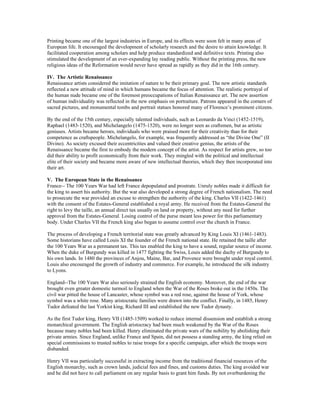 Printing became one of the largest industries in Europe, and its effects were soon felt in many areas of
European life. It encouraged the development of scholarly research and the desire to attain knowledge. It
facilitated cooperation among scholars and help produce standardized and definitive texts. Printing also
stimulated the development of an ever-expanding lay reading public. Without the printing press, the new
religious ideas of the Reformation would never have spread as rapidly as they did in the 16th century.

IV. The Artistic Renaissance
Renaissance artists considered the imitation of nature to be their primary goal. The new artistic standards
reflected a new attitude of mind in which humans became the focus of attention. The realistic portrayal of
the human nude became one of the foremost preoccupations of Italian Renaissance art. The new assertion
of human individuality was reflected in the new emphasis on portraiture. Patrons appeared in the corners of
sacred pictures, and monumental tombs and portrait statues honored many of Florence’s prominent citizens.

By the end of the 15th century, especially talented individuals, such as Leonardo da Vinci (1452-1519),
Raphael (1483-1520), and Michelangelo (1475-1520), were no longer seen as craftsmen, but as artistic
geniuses. Artists became heroes, individuals who were praised more for their creativity than for their
competence as craftspeople. Michelangelo, for example, was frequently addressed as “the Divine One” (II
Divino). As society excused their eccentricities and valued their creative genius, the artists of the
Renaissance became the first to embody the modern concept of the artist. As respect for artists grew, so too
did their ability to profit economically from their work. They mingled with the political and intellectual
elite of their society and became more aware of new intellectual theories, which they then incorporated into
their art.

V. The European State in the Renaissance
France-- The 100 Years War had left France depopulated and prostrate. Unruly nobles made it difficult for
the king to assert his authority. But the war also developed a strong degree of French nationalism. The need
to prosecute the war provided an excuse to strengthen the authority of the king. Charles VII (1422-1461)
with the consent of the Estates-General established a royal army. He received from the Estates-General the
right to levy the taille, an annual direct tax usually on land or property, without any need for further
approval from the Estates-General. Losing control of the purse meant less power for this parliamentary
body. Under Charles VII the French king also began to assume control over the church in France.

The process of developing a French territorial state was greatly advanced by King Louis XI (1461-1483).
Some historians have called Louis XI the founder of the French national state. He retained the taille after
the 100 Years War as a permanent tax. This tax enabled the king to have a sound, regular source of income.
When the duke of Burgundy was killed in 1477 fighting the Swiss, Louis added the duchy of Burgundy to
his own lands. In 1480 the provinces of Anjou, Maine, Bar, and Provence were brought under royal control.
Louis also encouraged the growth of industry and commerce. For example, he introduced the silk industry
to Lyons.

England--The 100 Years War also seriously strained the English economy. Moreover, the end of the war
brought even greater domestic turmoil to England when the War of the Roses broke out in the 1450s. The
civil war pitted the house of Lancaster, whose symbol was a red rose, against the house of York, whose
symbol was a white rose. Many aristocratic families were drawn into the conflict. Finally, in 1485, Henry
Tudor defeated the last Yorkist king, Richard III and established the new Tudor dynasty.

As the first Tudor king, Henry VII (1485-1509) worked to reduce internal dissension and establish a strong
monarchical government. The English aristocracy had been much weakened by the War of the Roses
because many nobles had been killed. Henry eliminated the private wars of the nobility by abolishing their
private armies. Since England, unlike France and Spain, did not possess a standing army, the king relied on
special commissions to trusted nobles to raise troops for a specific campaign, after which the troops were
disbanded.

Henry VII was particularly successful in extracting income from the traditional financial resources of the
English monarchy, such as crown lands, judicial fees and fines, and customs duties. The king avoided war
and he did not have to call parliament on any regular basis to grant him funds. By not overburdening the
 