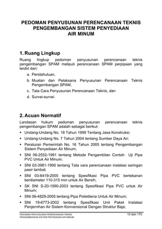 PEDOMAN PENYUSUNAN PERENCANAAN TEKNIS
    PENGEMBANGAN SISTEM PENYEDIAAN
               AIR MINUM


1. Ruang Lingkup
Ruang       lingkup pedoman penyusunan  perencanaan  teknis
pengembangan SPAM meliputi perencanaan SPAM perpipaan yang
terdiri dari:
     a. Pendahuluan,
     b. Muatan dan Pelaksana Penyusunan Perencanaan Teknis
        Pengembangan SPAM,
     c. Tata Cara Penyusunan Perencanaan Teknis, dan
     d. Survei-survei.




2. Acuan Normatif
Landasan hukum pedoman penyusunan               perencanaan        teknis
pengembangan SPAM adalah sebagai berikut:
   Undang-Undang No. 18 Tahun 1999 Tentang Jasa Konstruksi;
   Undang-Undang No. 7 Tahun 2004 tentang Sumber Daya Air;
   Peraturan Pemerintah No. 16 Tahun 2005 tentang Pengembangan
   Sistem Penyediaan Air Minum;
   SNI 06-2552-1991 tentang Metode Pengambilan Contoh           Uji Pipa
   PVC Untuk Air Minum;
   SNI 03-3981-1995 tentang Tata cara perencanaan instalasi saringan
   pasir lambat;
   SNI 03-6419-2000 tentang Spesifikasi Pipa PVC bertekanan
   berdiameter 110-315 mm untuk Air Bersih;
   SK SNI S-20-1990-2003 tentang Spesifikasi Pipa PVC untuk Air
   Minum;
   SNI 06-4829-2005 tentang Pipa Polietilena Untuk Air Minum;
   SNI 19-6773-2002 tentang Spesifikasi Unit Paket Instalasi
   Penjernihan Air Sistem Konvensional Dengan Struktur Baja;
PEDOMAN PENYUSUNAN PERENCANAAN TEKNIS                           10 dari 170
PENGEMBANGAN SISTEM PENYEDIAAN AIR MINUM
 