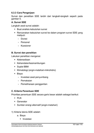 6.3.3 Cara Pengerjaan
Survei dan penelitian SDE terdiri dari langkah-langkah seperti pada
gambar 5.
A. Survei SDE
Langkah awal survei adalah:
       Buat analisis kebutuhan survei
       Rencanakan kebutuhan survei ke dalam program survei SDE yang
       meliputi:
        - Durasi
        - Personel
        - Kuesioner


B. Survei dan penelitian
Lakukan penelitian mengenai:
       Ketersediaan
       Kehandalan/kesinambungan
       Suplai BBM
       Klimatologi (angin-matahari-mikrohidro)
       Biaya
        - Investasi awal penyumbang
        - Pemakaian
        - Pemeliharaan penggantian


C. Kriteria Penentuan SDE
Priorittas penentuan SDE secara garis besar adalah sebagai berikut:
       PLN
       Generator
       Sumber energi alternatif (angin-matahari)


1) Kriteria teknis SDE adalah:
       a. Biaya
               Investasi

PEDOMAN PENYUSUNAN PERENCANAAN TEKNIS                        101 dari 170
PENGEMBANGAN SISTEM PENYEDIAAN AIR MINUM
 