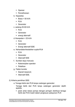 Operasi
              Pemeliharaan
       b. Kapasitas
              Biasa > 50 kVA
              PLN
              Generator
       c. sedang 25-50 kVA
              PLN
              Generator
              energi alternatif
       d. Kecepatan < 25 kVA
              PLN
              Generator
              Energi alternatif SDE
       e. Kehandalan/kestabilan suplai-PLN
              PLN
              Generator
              Alternatif SDE
       f. Sumber daya manusia
              Keterampilan operator
              Pelatihan
       g. Faktor kondisi
              Daerah terpencil.
              Alternatif SDE.


2) Kriteria pemilihan SDE:
       a. Tenaga listrik dari PLN tanpa cadangan generator
          Tenaga listrik dari PLN tanpa cadangan generator dipilih
          apabila:
              jarak antar lokasi pompa dengan jaringan distribusi tenaga
              listrik dari PLN masih dalam jangkauan pelayanan PLN



PEDOMAN PENYUSUNAN PERENCANAAN TEKNIS                         102 dari 170
PENGEMBANGAN SISTEM PENYEDIAAN AIR MINUM
 