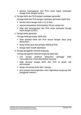 adanya kesanggupan dari PLN untuk dapat mensuplai
              tenaga listrik dengan kontinu
       b. Tenaga listrik dari PLN dengan cadangan generator
          Tenaga listrik dari PLN dengan cadangan generator dipilih bila:
              kondisi sama dengan butir a (1) di atas
              operasi pengolahan direncanakan 24 jam setiap hari
              tidak ada kesanggupan dari PLN untuk mensuplai tenaga
              listrik dengan kontinu
       c. Tenaga listrik generator
          Tenaga listrik generator dipilih bila:
              tidak tersedia listrik dari PLN sesuai dengan daya yang
              dibutuhkan
              lokasi terlalu jauh dari jaringan distribusi PLN
              tenaga listrik mutlak diperlukan
       d. Tenaga penggerak mekanik langsung.
          Tenaga penggerak mekanik langsung dipilih bila:
              unit pompa    jaraknya    berjauhan      sehingga        tidak
              memungkinkan untuk dikendalikan terpusat
              tidak tersedia tenaga listrik dari PLN di lokasi unit
              pemompaan
              setiap unit hanya terdiri dari 1 pompa
              jenis pompa memungkinkan untuk digerakkan langsung oleh
              penggerak mekanis




PEDOMAN PENYUSUNAN PERENCANAAN TEKNIS                            103 dari 170
PENGEMBANGAN SISTEM PENYEDIAAN AIR MINUM
 