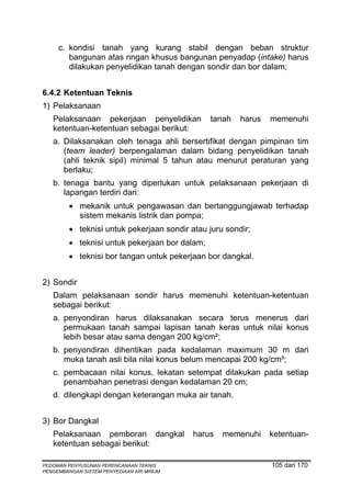 c. kondisi tanah yang kurang stabil dengan beban struktur
        bangunan atas ringan khusus bangunan penyadap (intake) harus
        dilakukan penyelidikan tanah dengan sondir dan bor dalam;


6.4.2 Ketentuan Teknis
1) Pelaksanaan
   Pelaksanaan pekerjaan penyelidikan           tanah   harus   memenuhi
   ketentuan-ketentuan sebagai berikut:
   a. Dilaksanakan oleh tenaga ahli bersertifikat dengan pimpinan tim
      (team leader) berpengalaman dalam bidang penyelidikan tanah
      (ahli teknik sipil) minimal 5 tahun atau menurut peraturan yang
      berlaku;
   b. tenaga bantu yang diperlukan untuk pelaksanaan pekerjaan di
      lapangan terdiri dari:
         • mekanik untuk pengawasan dan bertanggungjawab terhadap
           sistem mekanis listrik dan pompa;
         • teknisi untuk pekerjaan sondir atau juru sondir;
         • teknisi untuk pekerjaan bor dalam;
         • teknisi bor tangan untuk pekerjaan bor dangkal.


2) Sondir
   Dalam pelaksanaan sondir harus memenuhi ketentuan-ketentuan
   sebagai berikut:
   a. penyondiran harus dilaksanakan secara terus menerus dari
      permukaan tanah sampai lapisan tanah keras untuk nilai konus
      lebih besar atau sama dengan 200 kg/cm²;
   b. penyondiran dihentikan pada kedalaman maximum 30 m dari
      muka tanah asli bila nilai konus belum mencapai 200 kg/cm²;
   c. pembacaan nilai konus, lekatan setempat dilakukan pada setiap
      penambahan penetrasi dengan kedalaman 20 cm;
   d. dilengkapi dengan keterangan muka air tanah.


3) Bor Dangkal
   Pelaksanaan pemboran dangkal            harus   memenuhi     ketentuan-
   ketentuan sebagai berikut:

PEDOMAN PENYUSUNAN PERENCANAAN TEKNIS                           105 dari 170
PENGEMBANGAN SISTEM PENYEDIAAN AIR MINUM
 