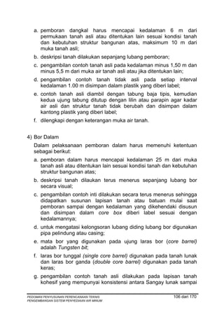 a. pemboran dangkal harus mencapai kedalaman 6 m dari
      permukaan tanah asli atau ditentukan lain sesuai kondisi tanah
      dan kebutuhan struktur bangunan atas, maksimum 10 m dari
      muka tanah asli;
   b. deskripsi tanah dilakukan sepanjang lubang pemboran;
   c. pengambilan contoh tanah asli pada kedalaman minus 1,50 m dan
      minus 5,5 m dari muka air tanah asli atau jika ditentukan lain;
   d. pengambilan contoh tanah tidak asli pada setiap interval
      kedalaman 1.00 m disimpan dalam plastik yang diberi label;
   e. contoh tanah asli diambil dengan tabung baja tipis, kemudian
      kedua ujung tabung ditutup dengan lilin atau parapin agar kadar
      air asli dan struktur tanah tidak berubah dan disimpan dalam
      kantong plastik yang diberi label;
   f. dilengkapi dengan keterangan muka air tanah.


4) Bor Dalam
   Dalam pelaksanaan pemboran dalam harus memenuhi ketentuan
   sebagai berikut:
   a. pemboran dalam harus mencapai kedalaman 25 m dari muka
      tanah asli atau ditentukan lain sesuai kondisi tanah dan kebutuhan
      struktur bangunan atas;
   b. deskripsi tanah dilaukan terus menerus sepanjang lubang bor
      secara visual;
   c. pengambilan contoh inti dilakukan secara terus menerus sehingga
      didapatkan susunan lapisan tanah atau batuan mulai saat
      pemboran sampai dengan kedalaman yang dikehendaki disusun
      dan disimpan dalam core box diberi label sesuai dengan
      kedalamannya;
   d. untuk mengatasi kelongsoran lubang diding lubang bor digunakan
      pipa pelindung atau casing;
   e. mata bor yang digunakan pada ujung laras bor (core barrel)
      adalah Tungsten bit;
   f. laras bor tunggal (single core barrel) digunakan pada tanah lunak
      dan laras bor ganda (double core barrel) digunakan pada tanah
      keras;
   g. pengambilan contoh tanah asli dilakukan pada lapisan tanah
      kohesif yang mempunyai konsistensi antara Sangay lunak sampai

PEDOMAN PENYUSUNAN PERENCANAAN TEKNIS                         106 dari 170
PENGEMBANGAN SISTEM PENYEDIAAN AIR MINUM
 