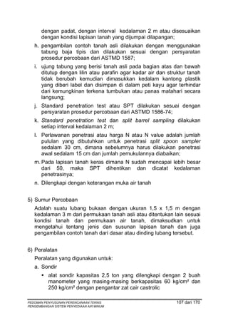 dengan padat, dengan interval kedalaman 2 m atau disesuaikan
       dengan kondisi lapisan tanah yang dijumpai dilapangan;
   h. pengambilan contoh tanah asli dilakukan dengan menggunakan
      tabung baja tipis dan dilakukan sesuai dengan persyaratan
      prosedur percobaan dari ASTMD 1587;
   i. ujung tabung yang berisi tanah asli pada bagian atas dan bawah
      ditutup dengan lilin atau parafin agar kadar air dan struktur tanah
      tidak berubah kemudian dimasukkan kedalam kantong plastik
      yang diberi label dan disimpan di dalam peti kayu agar terhindar
      dari kemungkinan terkena tumbukan atau panas matahari secara
      langsung;
   j. Standard penetration test atau SPT dilakukan sesuai dengan
      persyaratan prosedur percobaan dari ASTMD 1586-74;
   k. Standard penetration test dan split barrel sampling dilakukan
      setiap interval kedalaman 2 m;
   l. Perlawanan penetrasi atau harga N atau N value adalah jumlah
      pululan yang dibutuhkan untuk penetrasi split spoon sampler
      sedalam 30 cm, dimana sebelumnya harus dilakukan penetrasi
      awal sedalam 15 cm dan jumlah pemukulannya diabaikan;
   m. Pada lapisan tanah keras dimana N sudah mencapai lebih besar
      dari 50, maka SPT dihentikan dan dicatat kedalaman
      penetrasinya;
   n. Dilengkapi dengan keterangan muka air tanah


5) Sumur Percobaan
   Adalah suatu lubang bukaan dengan ukuran 1,5 x 1,5 m dengan
   kedalaman 3 m dari permukaan tanah asli atau ditentukan lain sesuai
   kondisi tanah dan permukaan air tanah, dimaksudkan untuk
   mengetahui tentang jenis dan susunan lapisan tanah dan juga
   pengambilan contoh tanah dari dasar atau dinding lubang tersebut.


6) Peralatan
   Peralatan yang digunakan untuk:
   a. Sondir
          alat sondir kapasitas 2,5 ton yang dilengkapi dengan 2 buah
          manometer yang masing-masing berkapasitas 60 kg/cm² dan
          250 kg/cm² dengan pengantar zat cair castrolic

PEDOMAN PENYUSUNAN PERENCANAAN TEKNIS                         107 dari 170
PENGEMBANGAN SISTEM PENYEDIAAN AIR MINUM
 