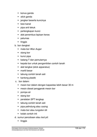 konus ganda
          stick ganda
          jangkar beserta kuncinya
          besi kanal
          pipa anti tekuk
          perlengkapan kunci
          alat penembus lapisan keras
          pelumas
          linggis
   b. bor dangkal:
          mata bor Wan Auger
          stang bor
          kunci pipa
          batang T dan pemutarnya
          kepala bor untuk pengambilan contoh tanah
          alat tangkai (stick apparatus)
          martil besar
          tabung contoh tanah asli
          kantong plastik
    c. bor dalam:
          mesin bor dalam dengan kapasitas lebih besar 30 m
          mesin diesel penggerak mesin bor
          pompa air
          stang bor
          peralatan SPT lengkap
          tabung contoh tanah asli
          pipa pelindung atau casing
          mata bor atau tungsten bit
          kotak contoh inti
   d. sumur percobaan atau test pit:
          linggis


PEDOMAN PENYUSUNAN PERENCANAAN TEKNIS                         108 dari 170
PENGEMBANGAN SISTEM PENYEDIAAN AIR MINUM
 