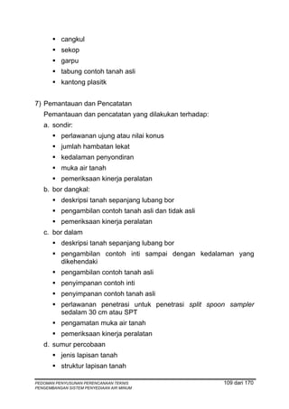 cangkul
          sekop
          garpu
          tabung contoh tanah asli
          kantong plasitk


7) Pemantauan dan Pencatatan
   Pemantauan dan pencatatan yang dilakukan terhadap:
   a. sondir:
          perlawanan ujung atau nilai konus
          jumlah hambatan lekat
          kedalaman penyondiran
          muka air tanah
          pemeriksaan kinerja peralatan
   b. bor dangkal:
          deskripsi tanah sepanjang lubang bor
          pengambilan contoh tanah asli dan tidak asli
          pemeriksaan kinerja peralatan
   c. bor dalam
          deskripsi tanah sepanjang lubang bor
          pengambilan contoh inti sampai dengan kedalaman yang
          dikehendaki
          pengambilan contoh tanah asli
          penyimpanan contoh inti
          penyimpanan contoh tanah asli
          perlawanan penetrasi untuk penetrasi split spoon sampler
          sedalam 30 cm atau SPT
          pengamatan muka air tanah
          pemeriksaan kinerja peralatan
   d. sumur percobaan
          jenis lapisan tanah
          struktur lapisan tanah

PEDOMAN PENYUSUNAN PERENCANAAN TEKNIS                    109 dari 170
PENGEMBANGAN SISTEM PENYEDIAAN AIR MINUM
 
