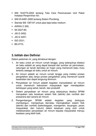 SNI 19-6774-2002 tentang Tata Cara Perencanaan Unit Paket
     Instalasi Penjernihan Air;
     SNI 03-6481-2000 tentang Sistem Plumbing;
     Standar BS 1387-67 untuk pipa baja kelas medium.
     AWWA C 200;
     SII 2527-90;
     JIS G 3452;
     JIS G 3457;
     ISO 2531;
     BS 4772.




3. Istilah dan Definisi
Dalam pedoman ini, yang dimaksud dengan:
1.    Air baku untuk air minum rumah tangga, yang selanjutnya disebut
      air baku adalah air yang dapat berasal dari sumber air permukaan,
      cekungan air tanah dan/atau air hujan yang memenuhi baku mutu
      tertentu sebagai air baku untuk air minum.
2.    Air minum adalah air minum rumah tangga yang melalui proses
      pengolahan atau tanpa proses pengolahan yang memenuhi syarat
      kesehatan dan dapat langsung diminum.
3.    Penyediaan air minum adalah kegiatan menyediakan air minum
      untuk memenuhi kebutuhan masyarakat agar mendapatkan
      kehidupan yang sehat, bersih, dan produktif.
4.    Sistem penyediaan air minum yang selanjutnya disebut SPAM
      merupakan satu kesatuan sistem fisik (teknik) dan nonfisik dari
      prasarana dan sarana air minum.
5.    Pengembangan SPAM adalah kegiatan yang bertujuan
      membangun, memperluas dan/atau meningkatkan sistem fisik
      (teknik) dan nonfisik (kelembagaan, manajemen, keuangan, peran
      masyarakat, dan hukum) dalam kesatuan yang utuh untuk
      melaksanakan penyediaan air minum kepada masyarakat menuju
      keadaan yang lebih baik.




PEDOMAN PENYUSUNAN PERENCANAAN TEKNIS                         11 dari 170
PENGEMBANGAN SISTEM PENYEDIAAN AIR MINUM
 