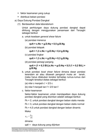 faktor keamanan yang cukup
          distribusi beban pondasi
   a) Daya Dukung Pondasi Dangkal
       (1) Berdasarkan data laboratorium
            Untuk perhitungan daya dukung pondasi dangkal dapat
            dihitung dengan menggunakan persamaan dari Terzaghi
            sebagai berikut:
            a. untuk keadaan general shear falure
                (a) pondasi menerus
                      qult = c.Nc + g.D.Nq + 0,5 g.B.Ng
                (b) pondasi telapak
                      qult = 1,3 c.Nc + g.D.Nq + 0,4 g.B.Ng
                (c) pondasi lingkar
                      qult = 1,3 c.Nc + g.D.Nq + 0,3 g.B.Ng
                (d) pondasi persegí panjang
                      qult = (1 + 0,3 B/L)c.Nc + g.O.Nq + 0,5 (1 + 0,2 B/L) +
                      g.B.Ng
            b. untuk pondasi local shear failure dimana dasar pondasi
               terendam air atau dibawah pengaruh muka air tanah,
               maka harus dilakukan koreksi terhadap rumus-rumus dari
               Terzaghi tersebut diatas sebagai berikut:
                (a) nilai c menjadi c’ = 2/3 c
                (b) nilai f menjadi tan f = 2/3 tan f
            c. faktor keamanan
                faktor-faktor keamanan untuk mendapatkan daya dukung
                pondasi dangkal yang diizinkan adalah sebagai berikut:
                Fk = 2, untuk pondasi dangkal dengan beban statis merata
                Fk = 3, untuk pondasi dangkal dengan beban statis normal
                Fk = 4,5 untuk pondasi dangkal dengan beban dinamis
                Maka:
                          qult
                q all =
                          Fk
                dimana:
                qall = daya dukung yang diijinkan
PEDOMAN PENYUSUNAN PERENCANAAN TEKNIS                             111 dari 170
PENGEMBANGAN SISTEM PENYEDIAAN AIR MINUM
 