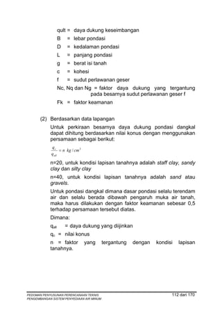 qult = daya dukung keseimbangan
                   B   = lebar pondasi
                   D   = kedalaman pondasi
                   L   = panjang pondasi
                   g   = berat isi tanah
                   c   = kohesi
                   f   = sudut perlawanan geser
                   Nc, Nq dan Ng = faktor daya dukung yang tergantung
                                pada besarnya sudut perlawanan geser f
                   Fk = faktor keamanan


       (2) Berdasarkan data lapangan
            Untuk perkiraan besarnya daya dukung pondasi dangkal
            dapat dihitung berdasarkan nilai konus dengan menggunakan
            persamaan sebagai berikut:
             qc
                   = n kg / cm 2
             q all

            n=20, untuk kondisi lapisan tanahnya adalah staff clay, sandy
            clay dan silty clay
            n=40, untuk kondisi lapisan tanahnya adalah sand atau
            gravels.
            Untuk pondasi dangkal dimana dasar pondasi selalu terendam
            air dan selalu berada dibawah pengaruh muka air tanah,
            maka harus dilakukan dengan faktor keamanan sebesar 0,5
            terhadap persamaan tersebut diatas.
            Dimana:
            qall       = daya dukung yang diijinkan
            qc = nilai konus
            n = faktor             yang    tergantung   dengan   kondisi   lapisan
            tanahnya.




PEDOMAN PENYUSUNAN PERENCANAAN TEKNIS                                  112 dari 170
PENGEMBANGAN SISTEM PENYEDIAAN AIR MINUM
 
